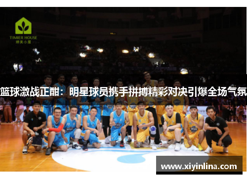 篮球激战正酣：明星球员携手拼搏精彩对决引爆全场气氛