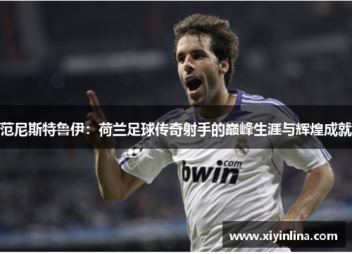 范尼斯特鲁伊：荷兰足球传奇射手的巅峰生涯与辉煌成就