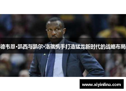 德韦恩·凯西与凯尔·洛瑞携手打造猛龙新时代的战略布局