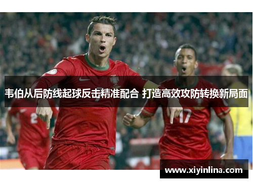 韦伯从后防线起球反击精准配合 打造高效攻防转换新局面