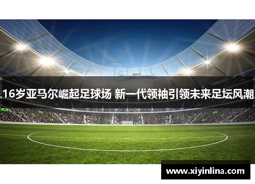 16岁亚马尔崛起足球场 新一代领袖引领未来足坛风潮