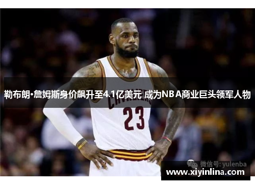 勒布朗·詹姆斯身价飙升至4.1亿美元 成为NBA商业巨头领军人物