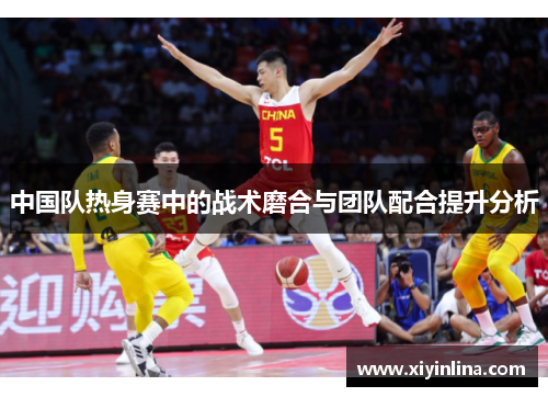中国队热身赛中的战术磨合与团队配合提升分析