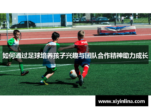 如何通过足球培养孩子兴趣与团队合作精神助力成长