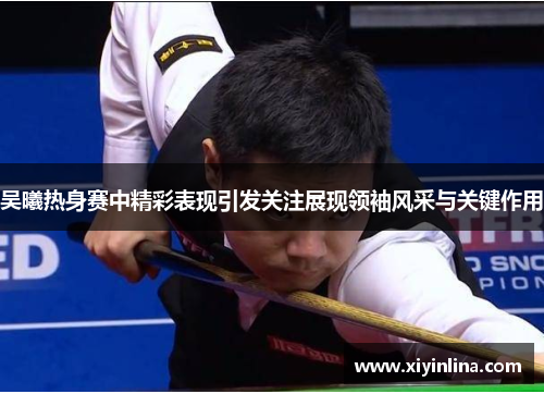 吴曦热身赛中精彩表现引发关注展现领袖风采与关键作用
