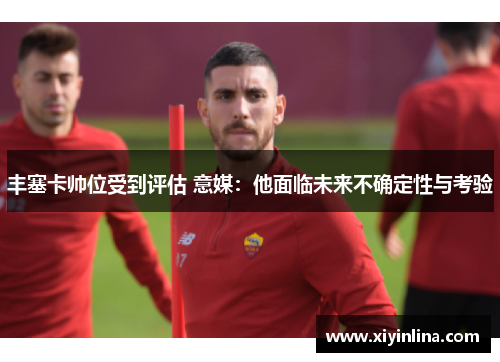 丰塞卡帅位受到评估 意媒：他面临未来不确定性与考验