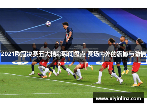 2021欧冠决赛五大精彩瞬间盘点 赛场内外的震撼与激情