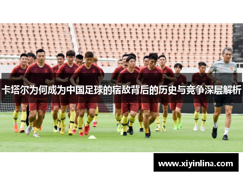 卡塔尔为何成为中国足球的宿敌背后的历史与竞争深层解析 卡塔尔为何成为中国足球的宿敌背后的历史与竞争深层解析